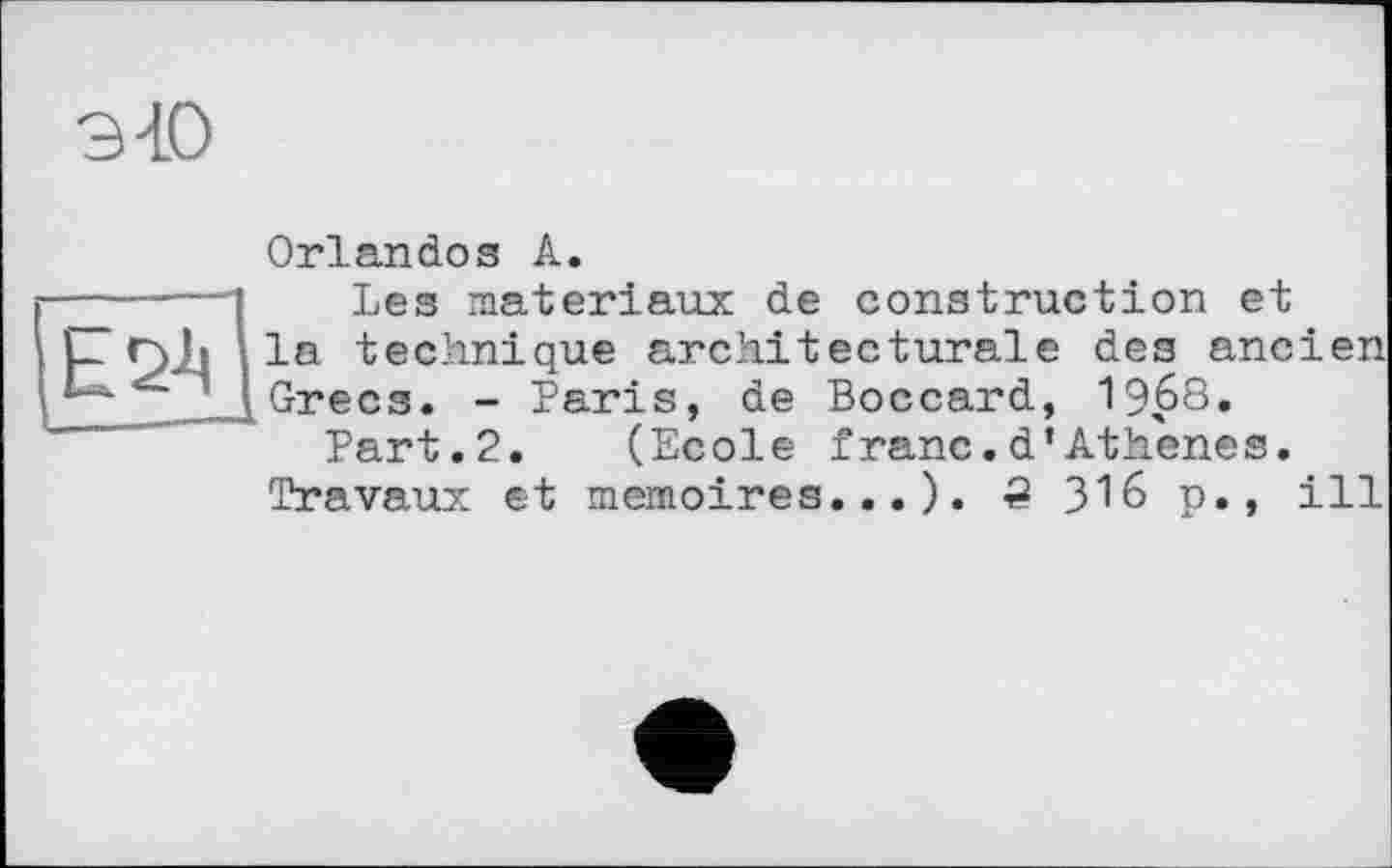 ﻿Orlandos А.
-----—'	Les matériaux de construction et
L r>Ji la technique architecturale des ancien Grecs. - Paris, de Boccard, 1968.
Part.2. (Ecole franc.d’Athenes.
Travaux et mémoires...). 2 316 p., ill